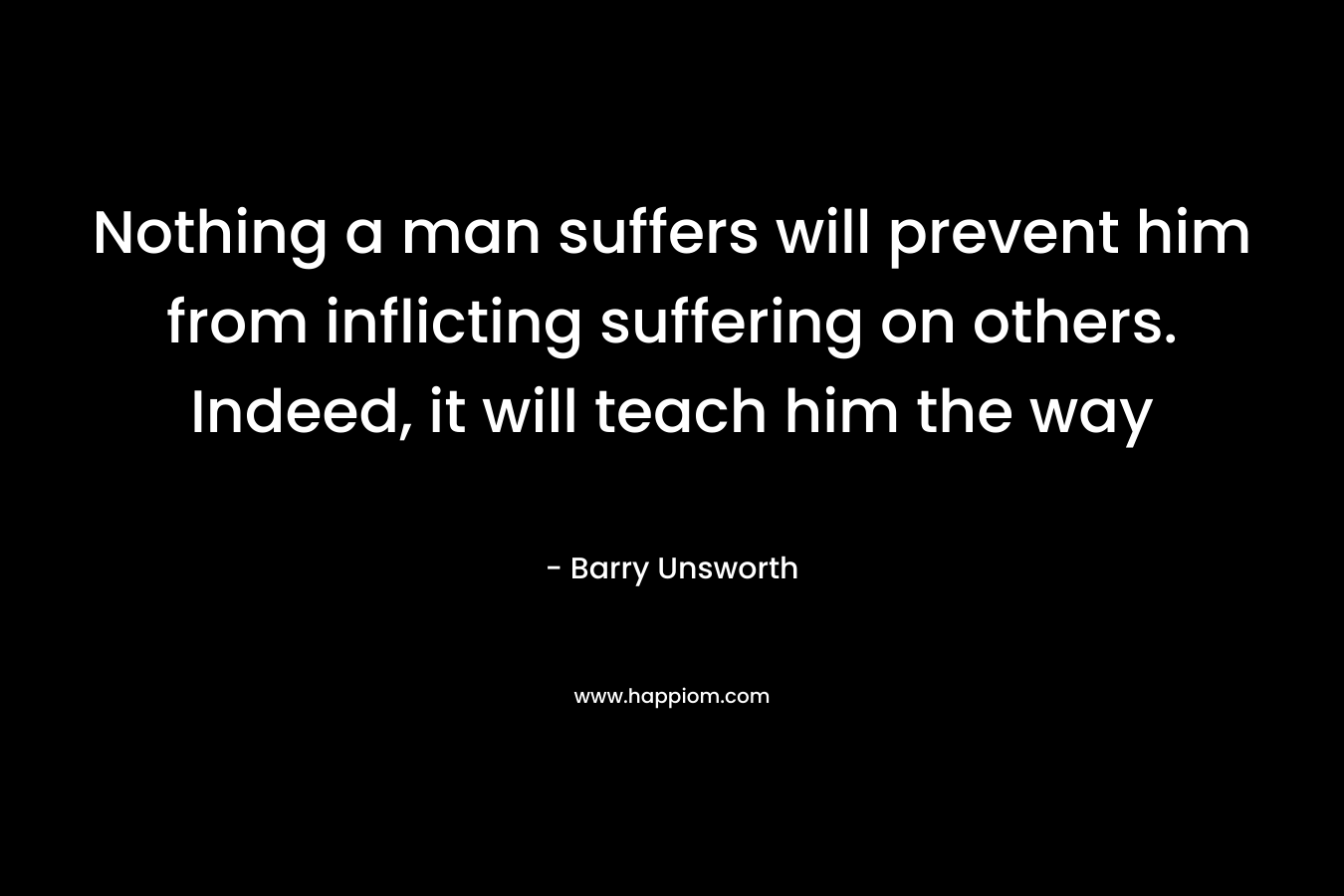 Nothing a man suffers will prevent him from inflicting suffering on others. Indeed, it will teach him the way – Barry Unsworth