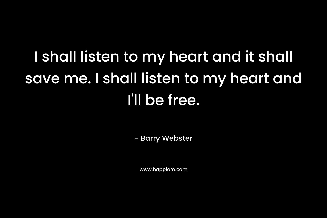 I shall listen to my heart and it shall save me. I shall listen to my heart and I’ll be free. – Barry  Webster