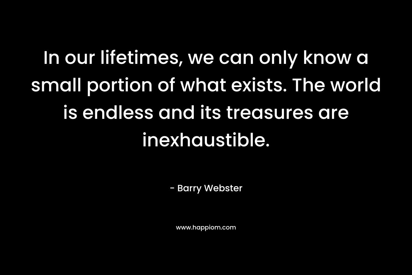 In our lifetimes, we can only know a small portion of what exists. The world is endless and its treasures are inexhaustible. – Barry  Webster