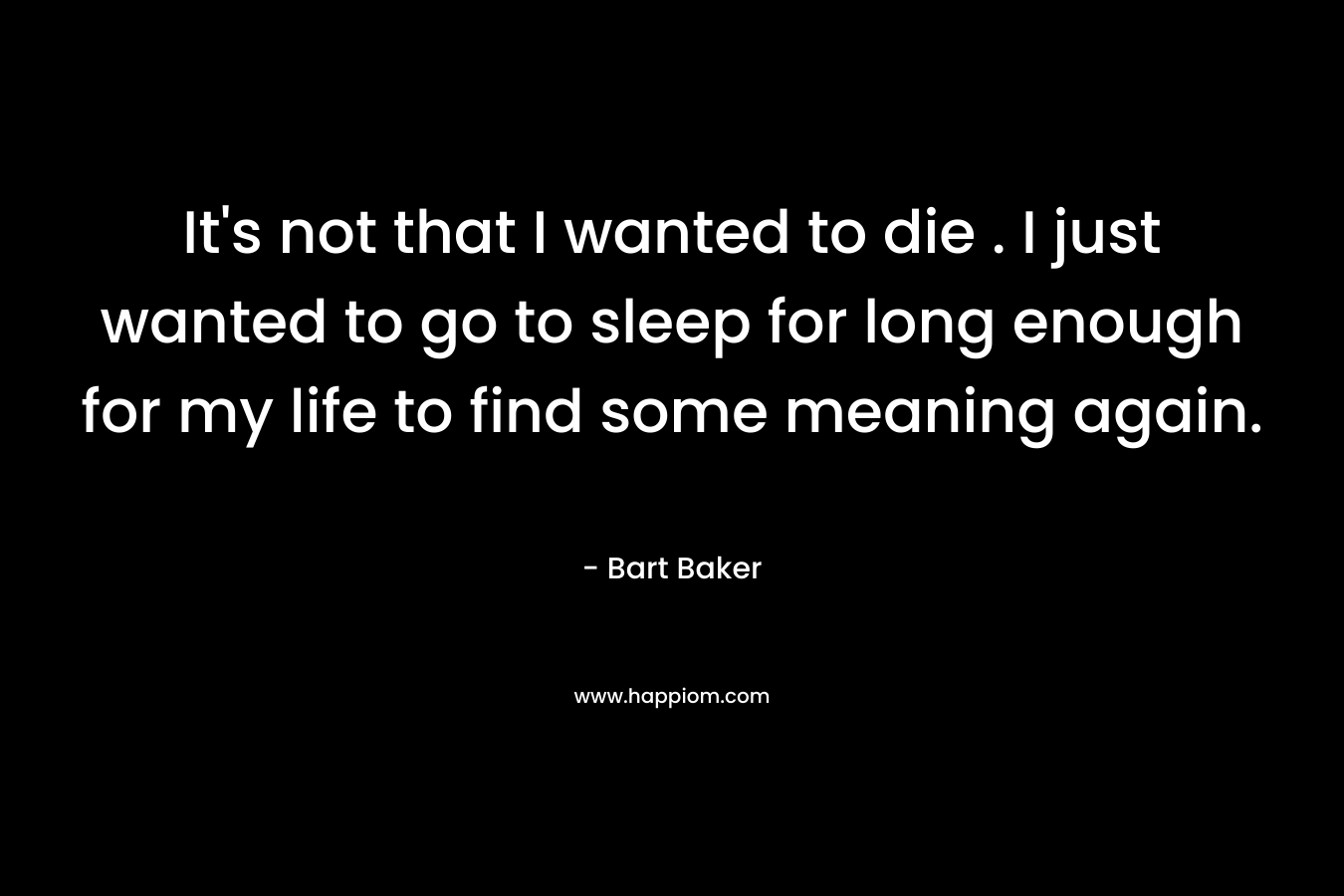 It's not that I wanted to die . I just wanted to go to sleep for long enough for my life to find some meaning again.