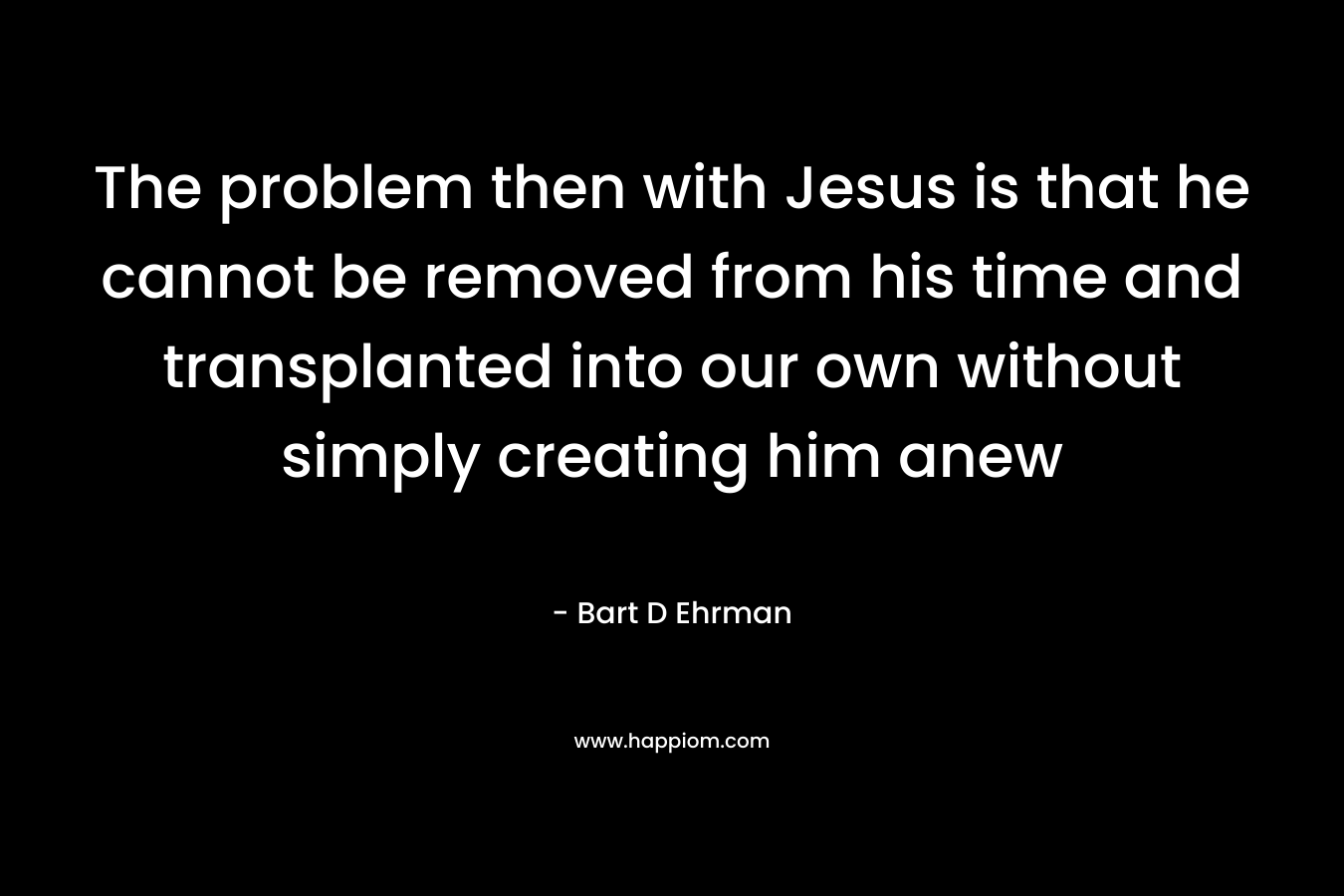 The problem then with Jesus is that he cannot be removed from his time and transplanted into our own without simply creating him anew – Bart D Ehrman