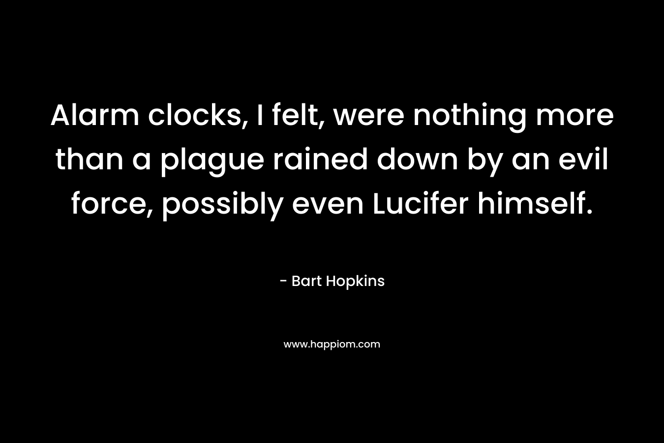 Alarm clocks, I felt, were nothing more than a plague rained down by an evil force, possibly even Lucifer himself. – Bart Hopkins