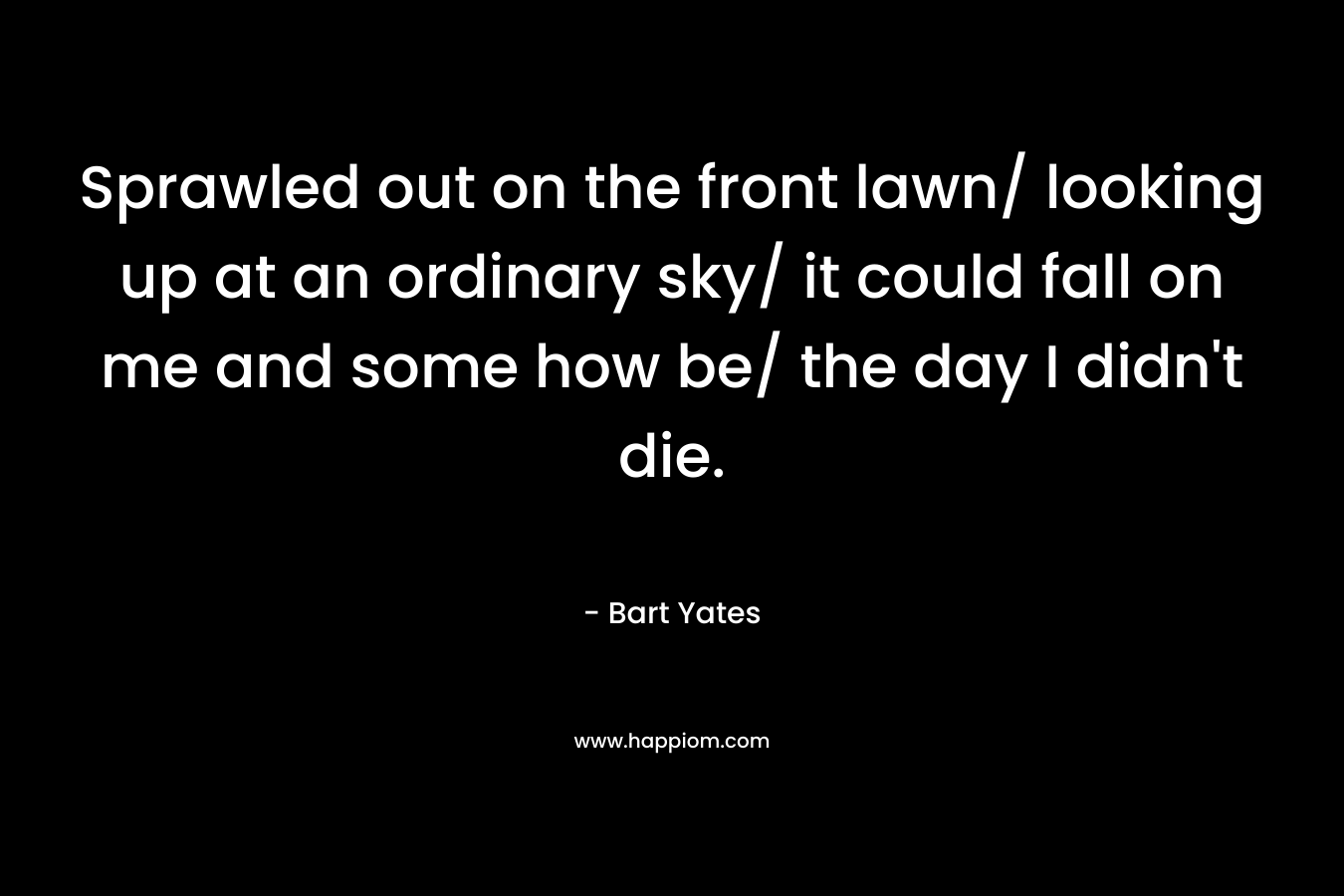 Sprawled out on the front lawn/ looking up at an ordinary sky/ it could fall on me and some how be/ the day I didn’t die. – Bart Yates