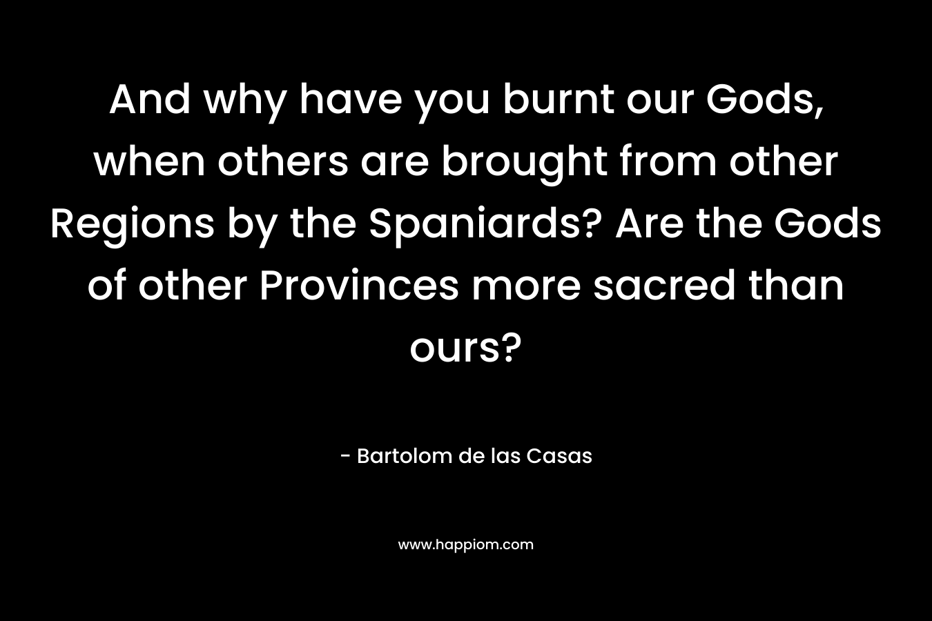 And why have you burnt our Gods, when others are brought from other Regions by the Spaniards? Are the Gods of other Provinces more sacred than ours? – Bartolom de las Casas