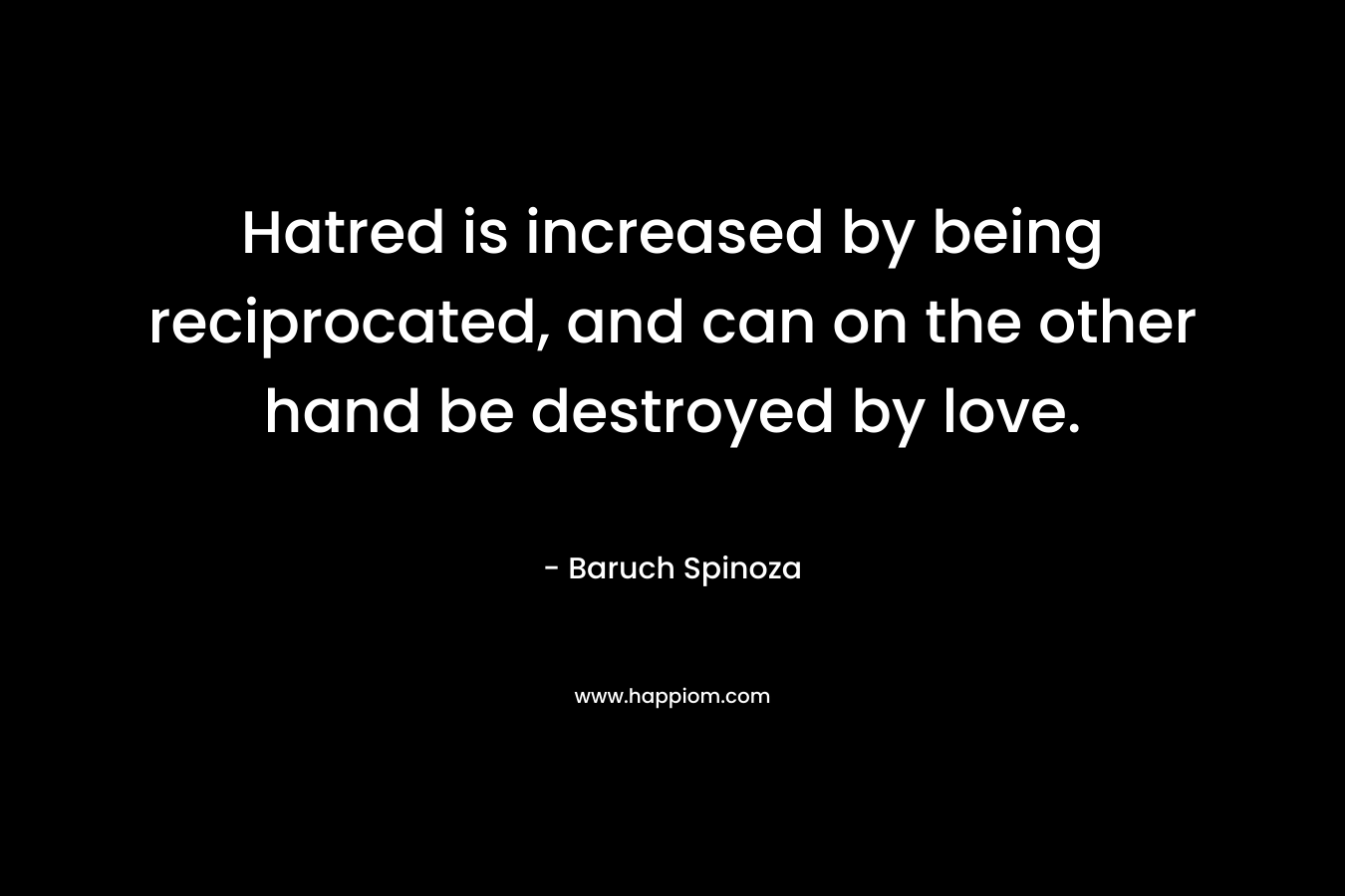 Hatred is increased by being reciprocated, and can on the other hand be destroyed by love. – Baruch Spinoza