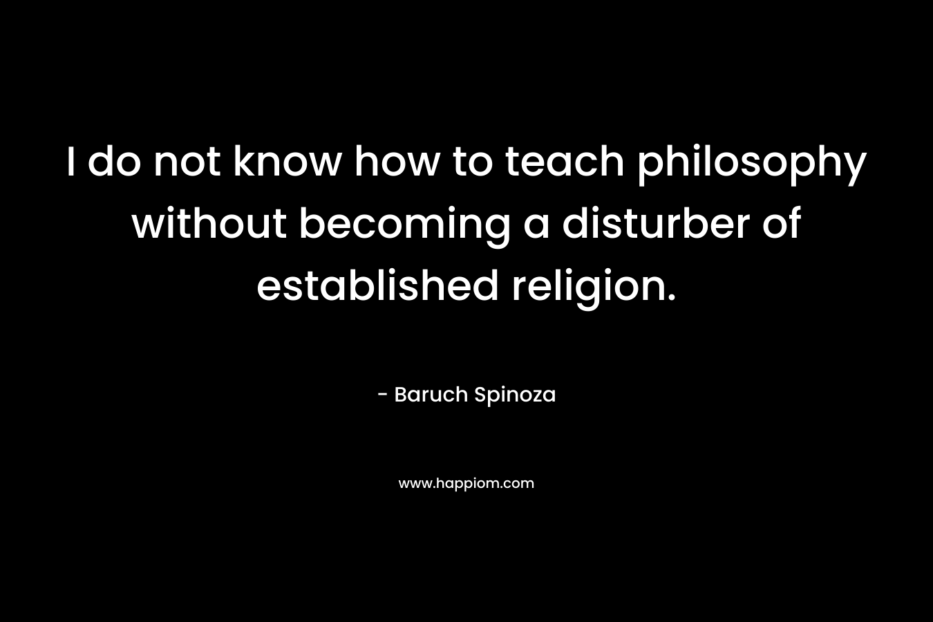 I do not know how to teach philosophy without becoming a disturber of established religion. – Baruch Spinoza