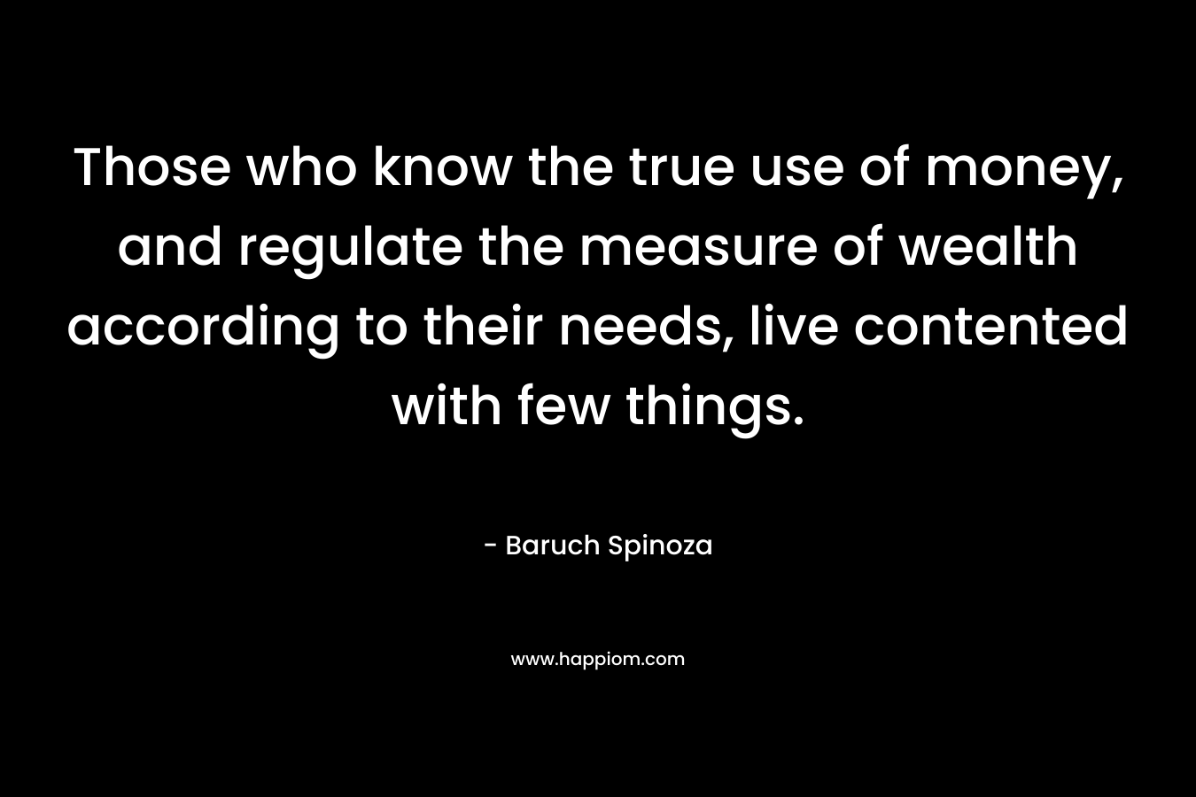 Those who know the true use of money, and regulate the measure of wealth according to their needs, live contented with few things. – Baruch Spinoza