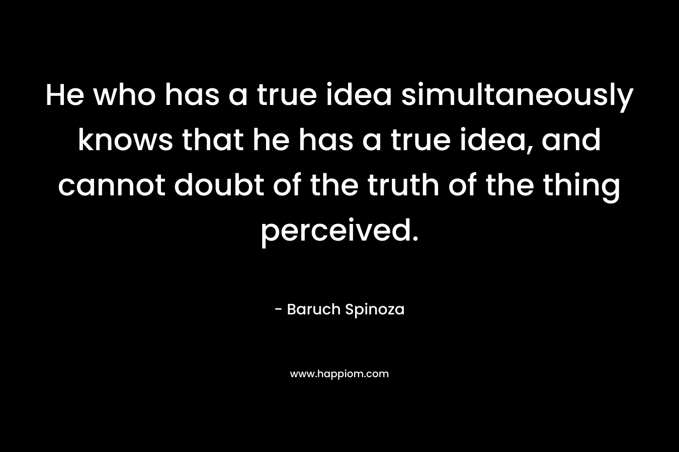 He who has a true idea simultaneously knows that he has a true idea, and cannot doubt of the truth of the thing perceived.