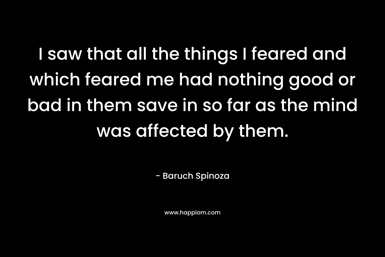 I saw that all the things I feared and which feared me had nothing good or bad in them save in so far as the mind was affected by them. – Baruch Spinoza