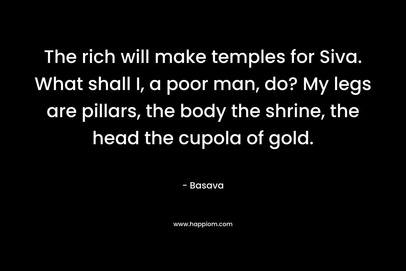 The rich will make temples for Siva. What shall I, a poor man, do? My legs are pillars, the body the shrine, the head the cupola of gold.