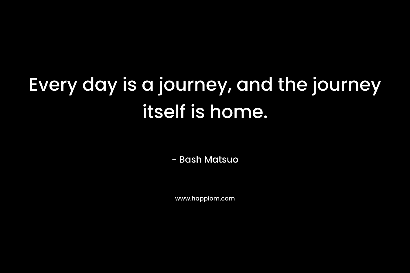 Every day is a journey, and the journey itself is home. – Bash Matsuo