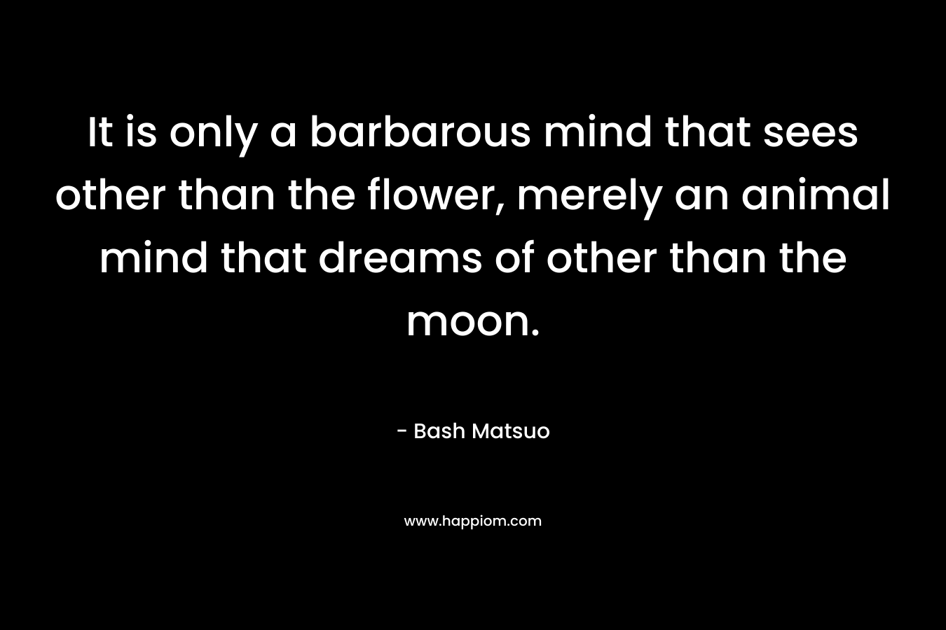 It is only a barbarous mind that sees other than the flower, merely an animal mind that dreams of other than the moon. – Bash Matsuo