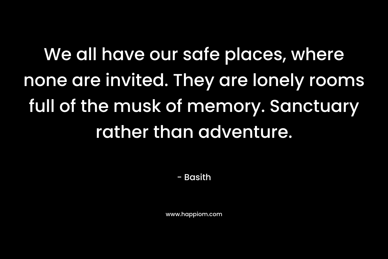 We all have our safe places, where none are invited. They are lonely rooms full of the musk of memory. Sanctuary rather than adventure. – Basith