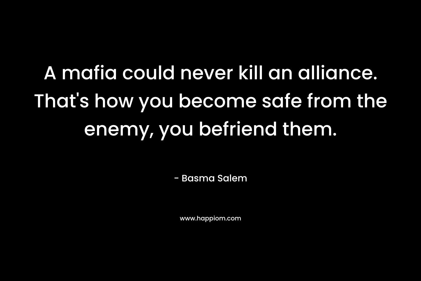A mafia could never kill an alliance. That’s how you become safe from the enemy, you befriend them. – Basma Salem
