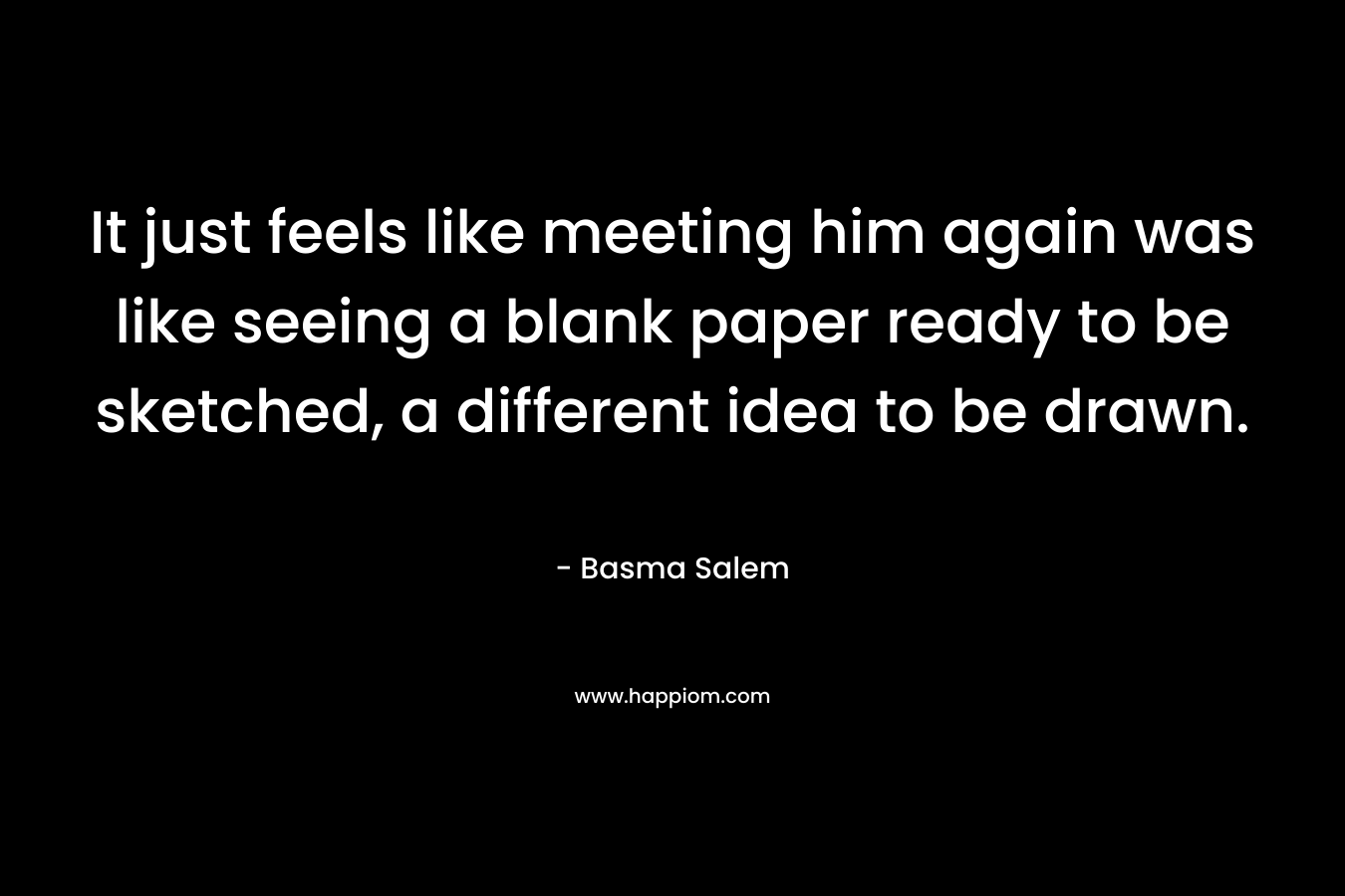 It just feels like meeting him again was like seeing a blank paper ready to be sketched, a different idea to be drawn. – Basma Salem