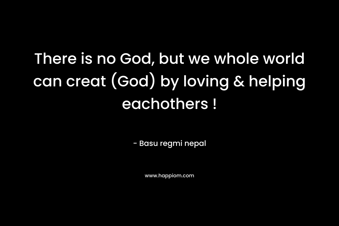 There is no God, but we whole world can creat (God) by loving & helping eachothers !