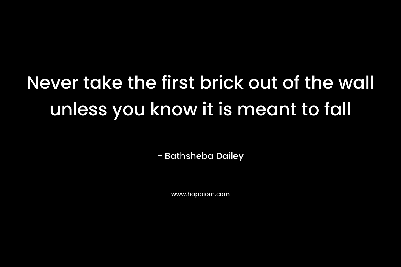Never take the first brick out of the wall unless you know it is meant to fall – Bathsheba Dailey