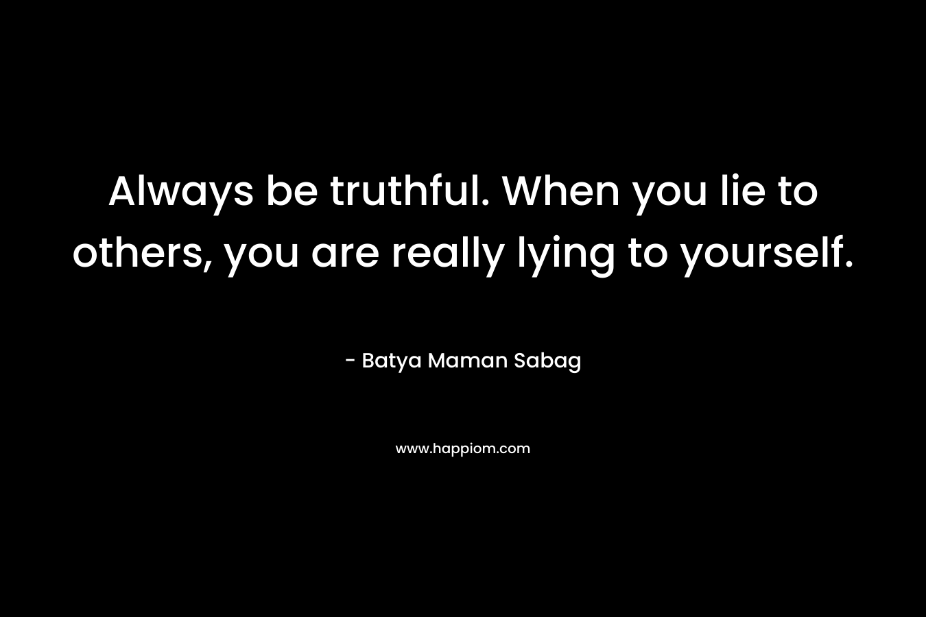 Always be truthful. When you lie to others, you are really lying to yourself.