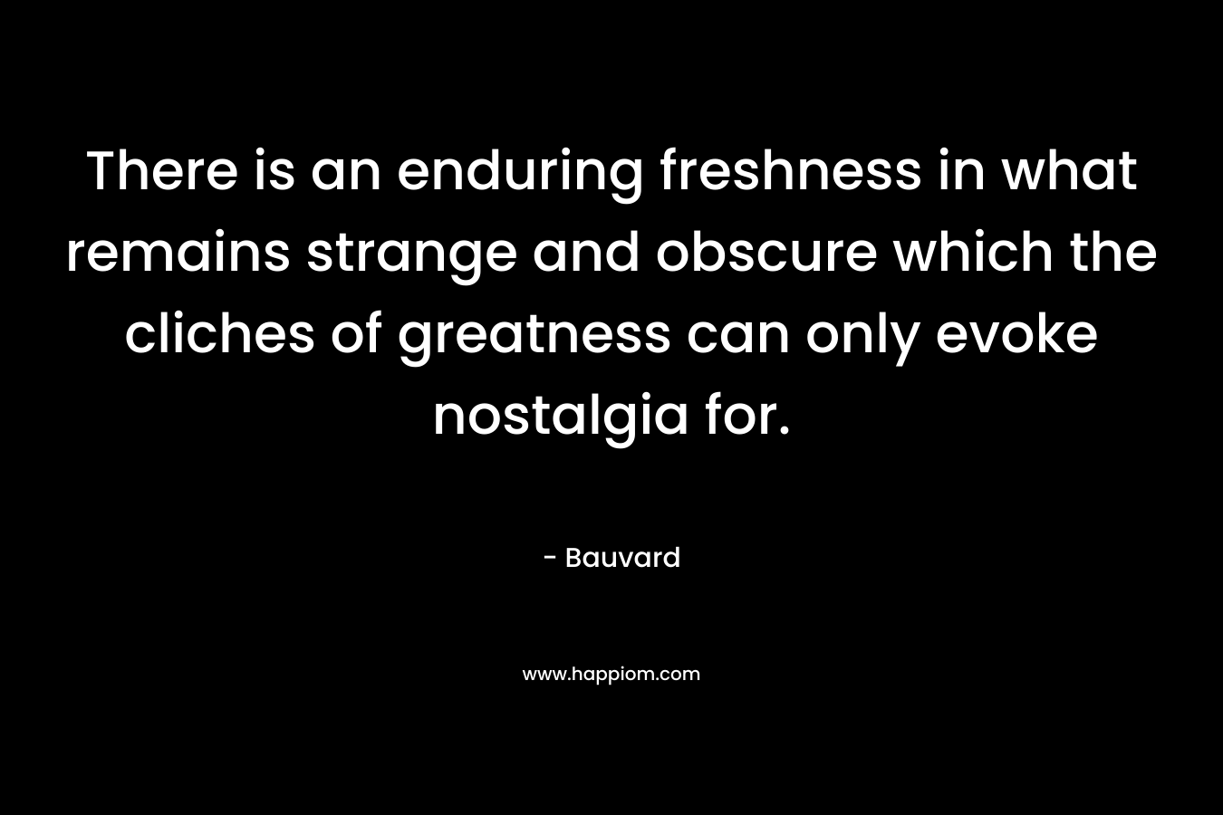 There is an enduring freshness in what remains strange and obscure which the cliches of greatness can only evoke nostalgia for. – Bauvard