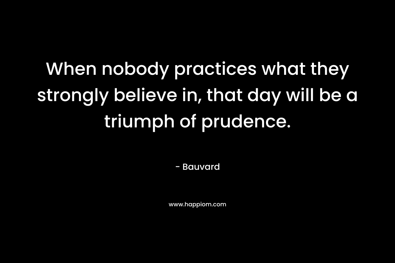 When nobody practices what they strongly believe in, that day will be a triumph of prudence.