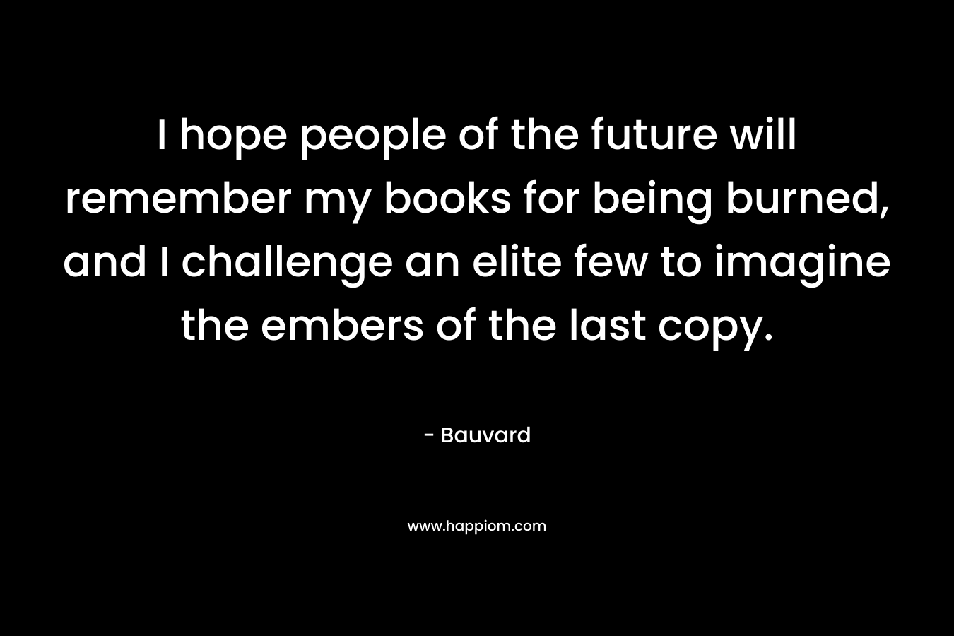 I hope people of the future will remember my books for being burned, and I challenge an elite few to imagine the embers of the last copy.
