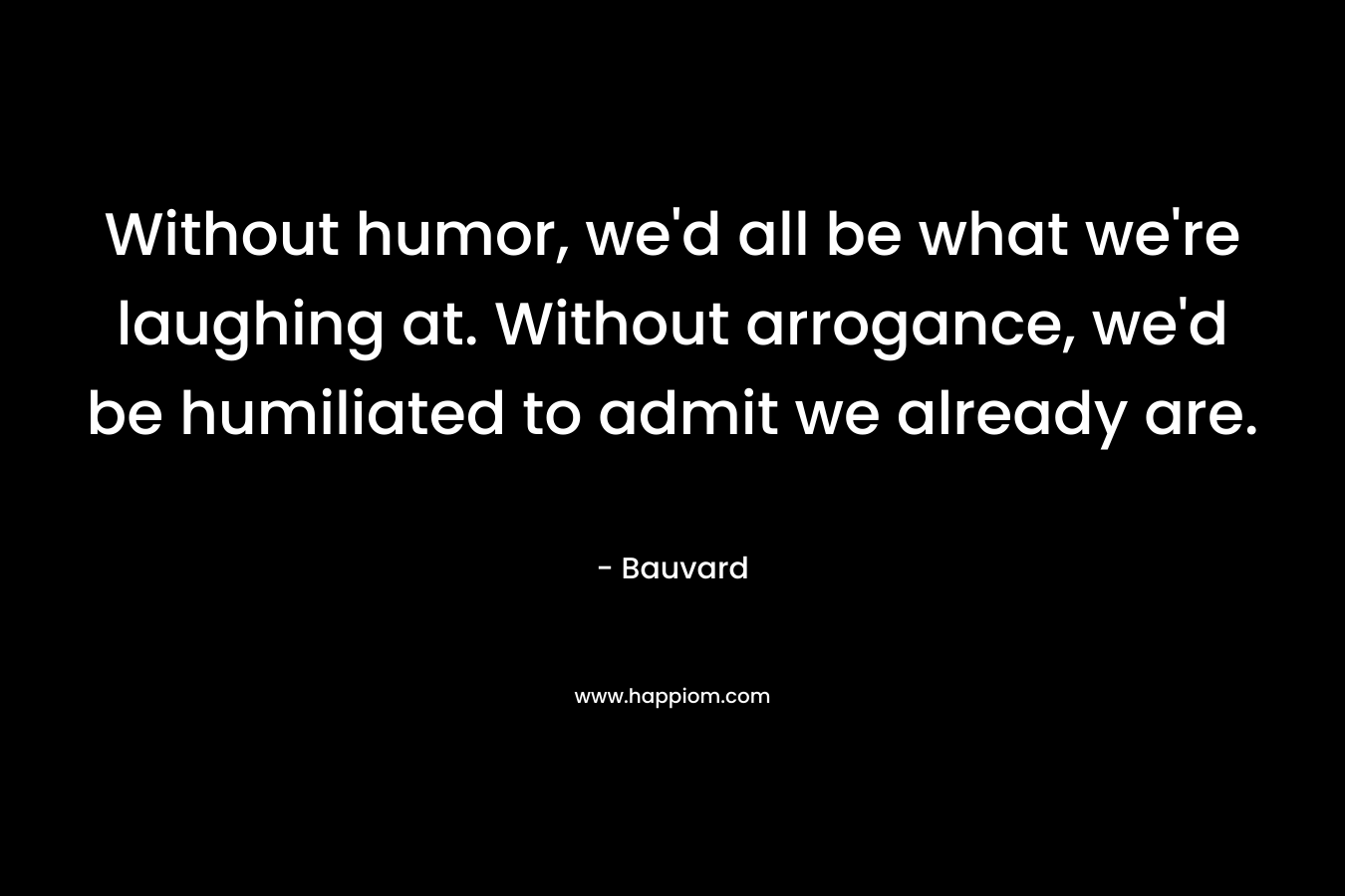 Without humor, we'd all be what we're laughing at. Without arrogance, we'd be humiliated to admit we already are.