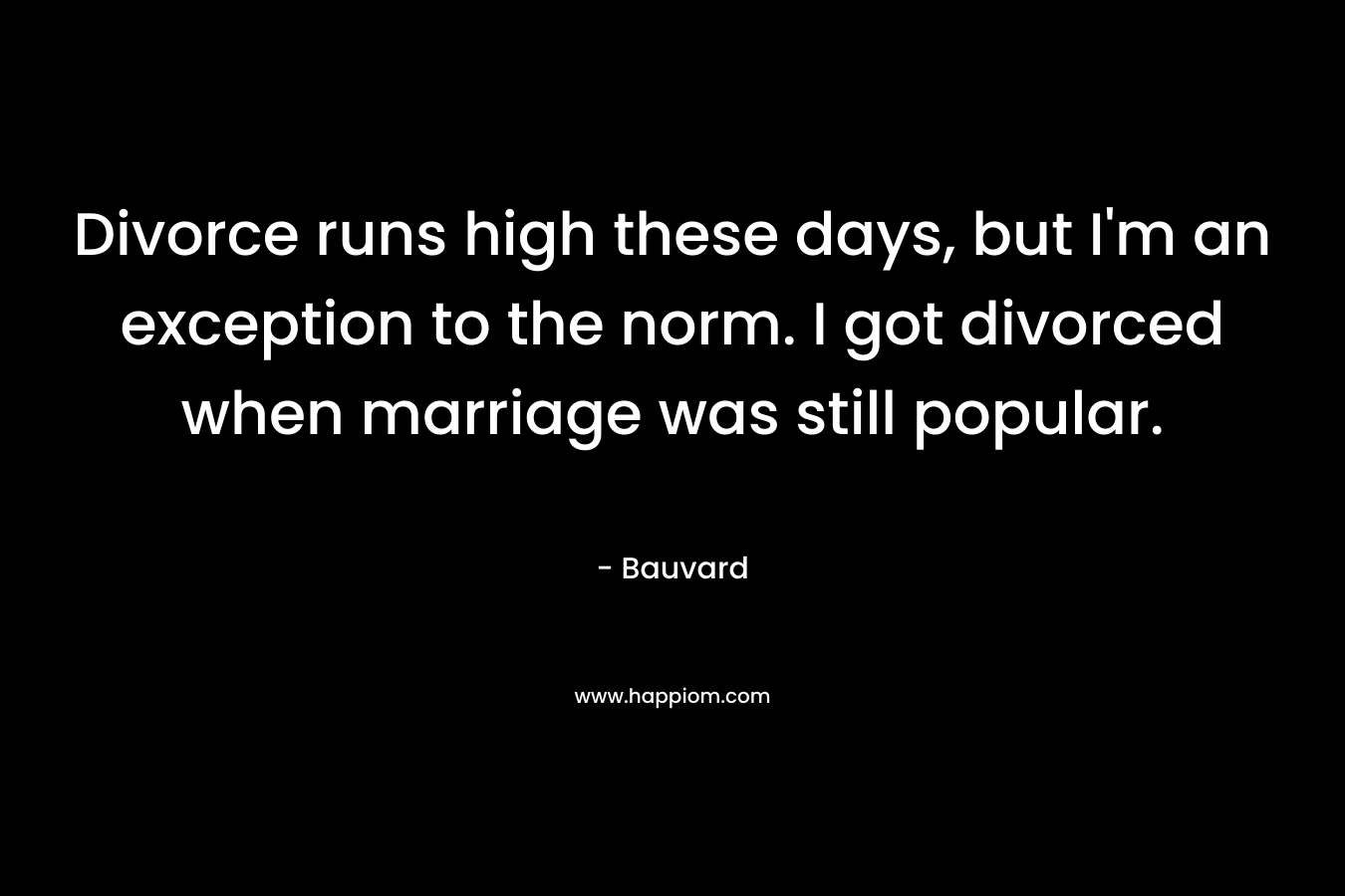 Divorce runs high these days, but I'm an exception to the norm. I got divorced when marriage was still popular.