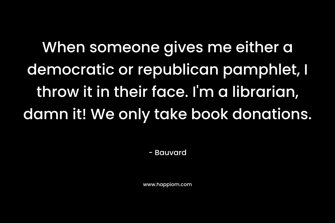 When someone gives me either a democratic or republican pamphlet, I throw it in their face. I’m a librarian, damn it! We only take book donations. – Bauvard