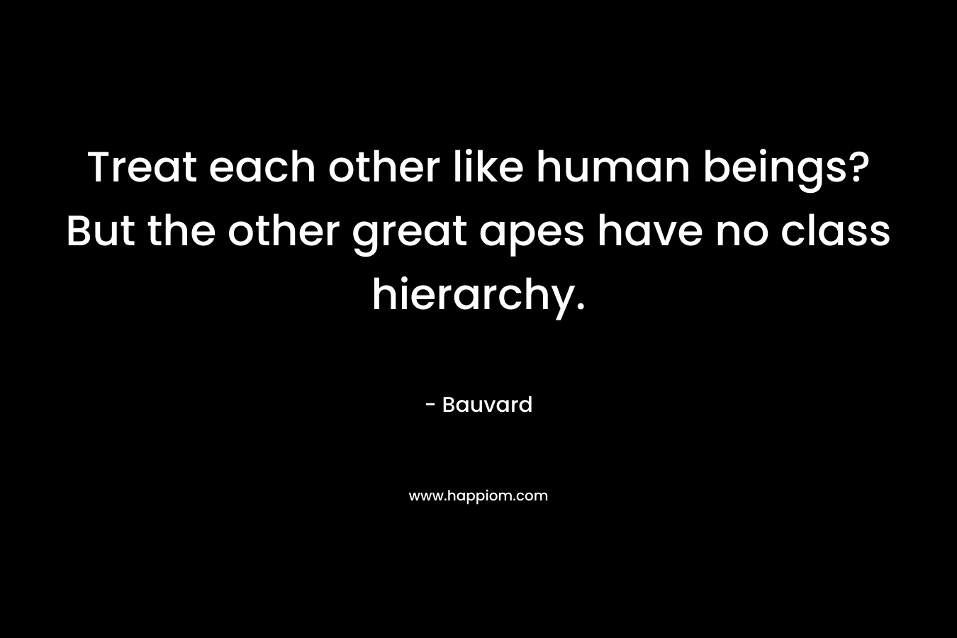 Treat each other like human beings? But the other great apes have no class hierarchy.