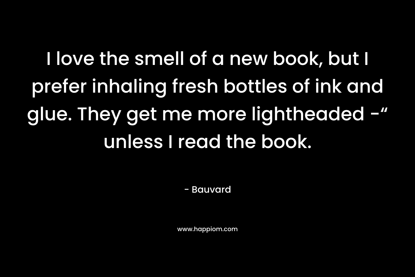 I love the smell of a new book, but I prefer inhaling fresh bottles of ink and glue. They get me more lightheaded -“ unless I read the book.