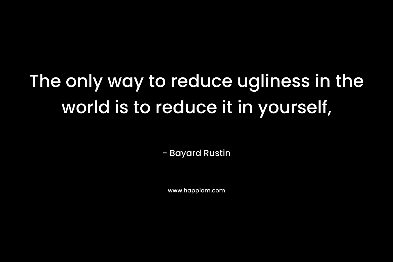 The only way to reduce ugliness in the world is to reduce it in yourself, – Bayard Rustin