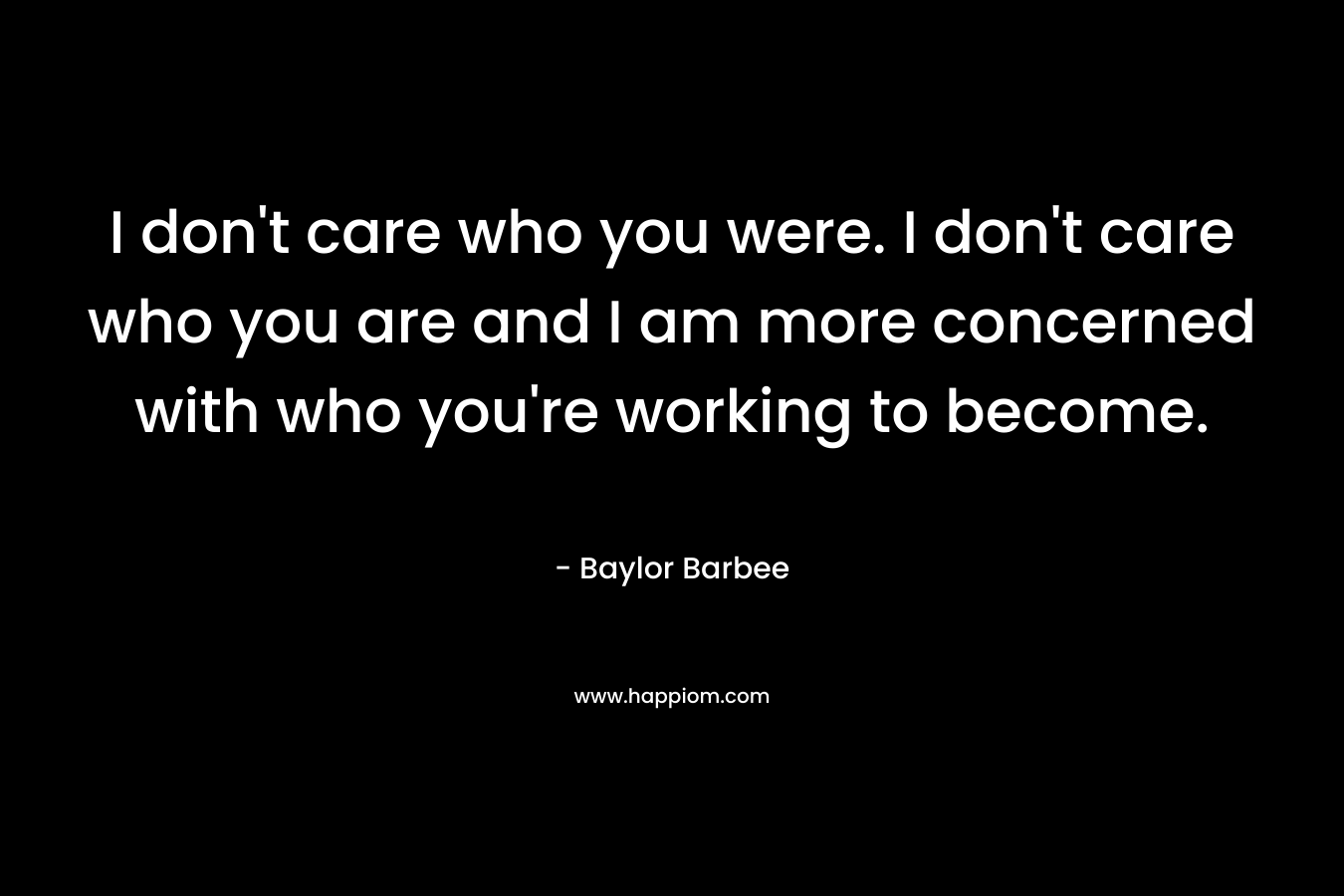 I don't care who you were. I don't care who you are and I am more concerned with who you're working to become.