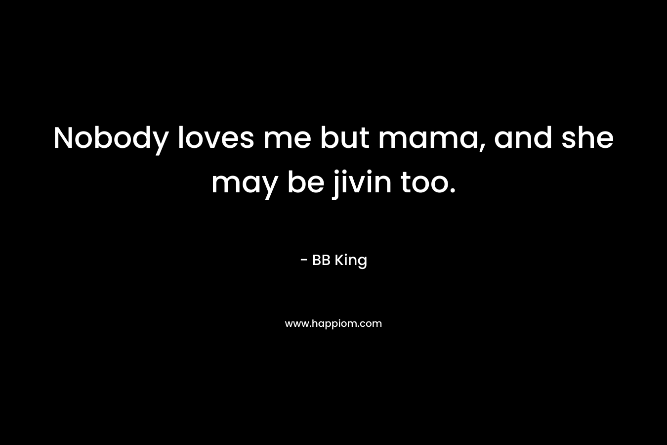 Nobody loves me but mama, and she may be jivin too. – BB King
