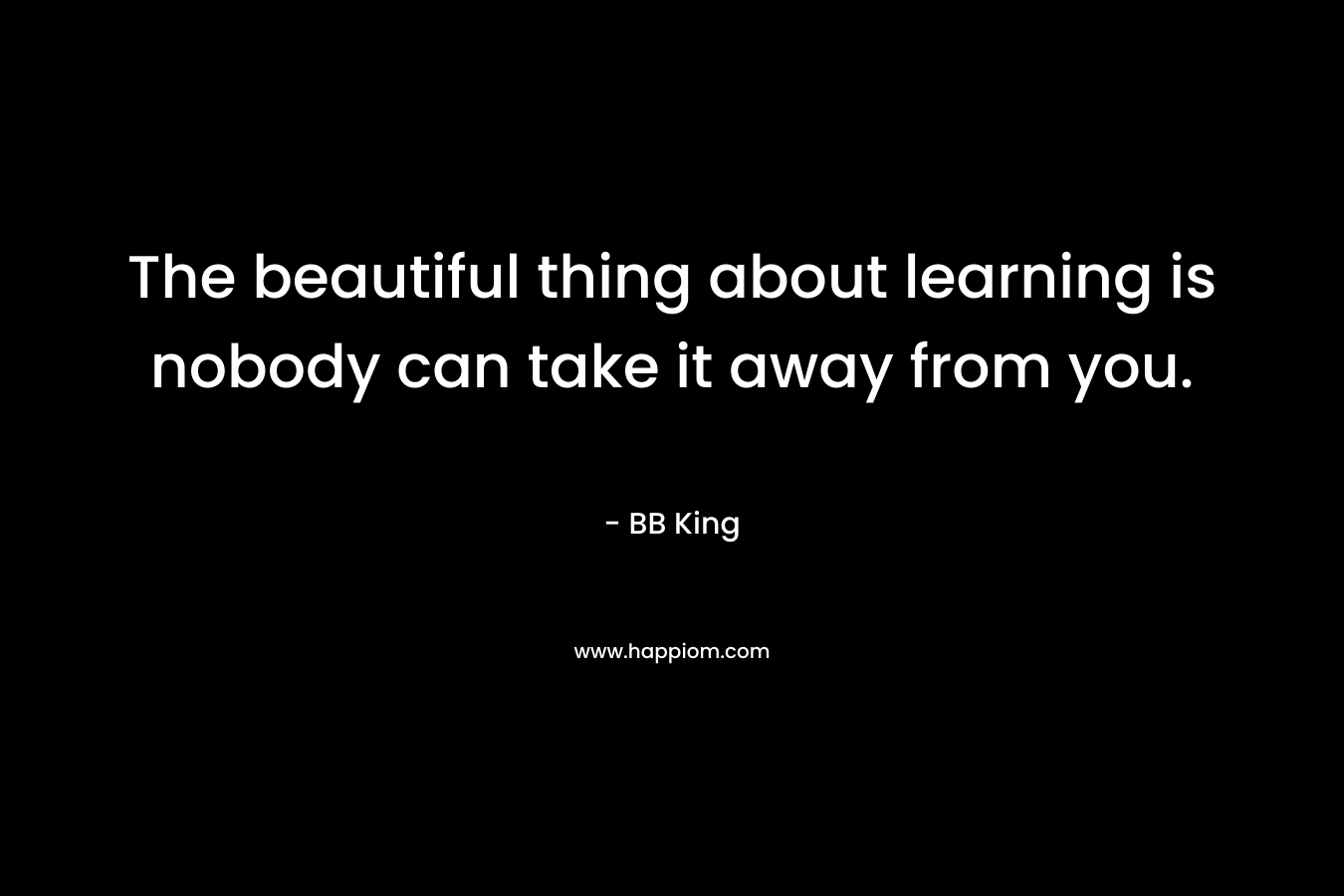 The beautiful thing about learning is nobody can take it away from you. – BB King