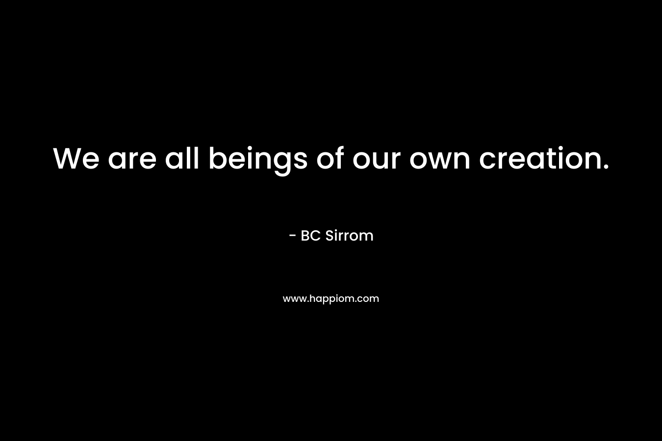We are all beings of our own creation.