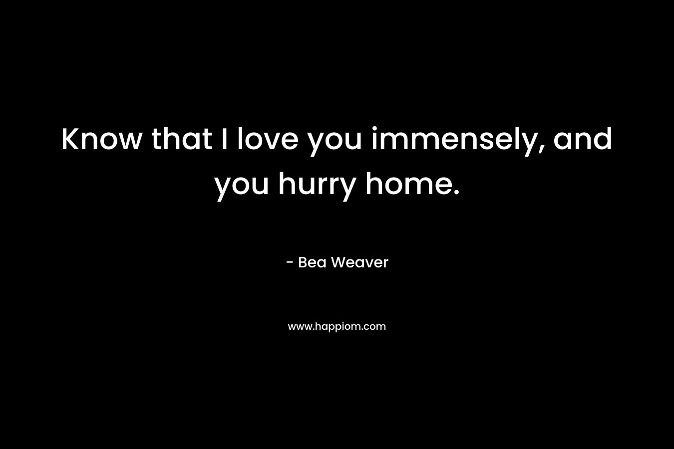 Know that I love you immensely, and you hurry home. – Bea Weaver