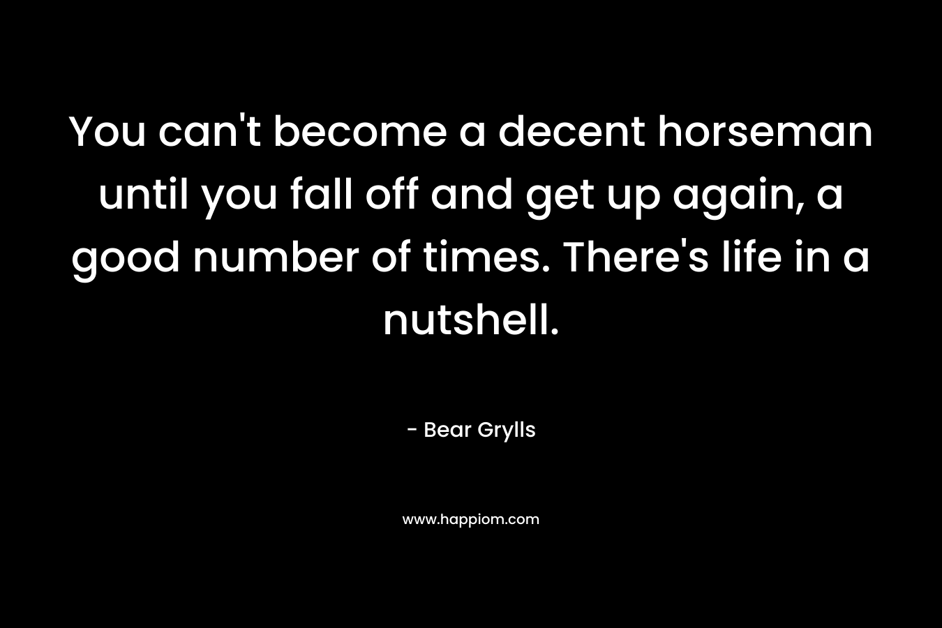 You can't become a decent horseman until you fall off and get up again, a good number of times.  There's life in a nutshell.