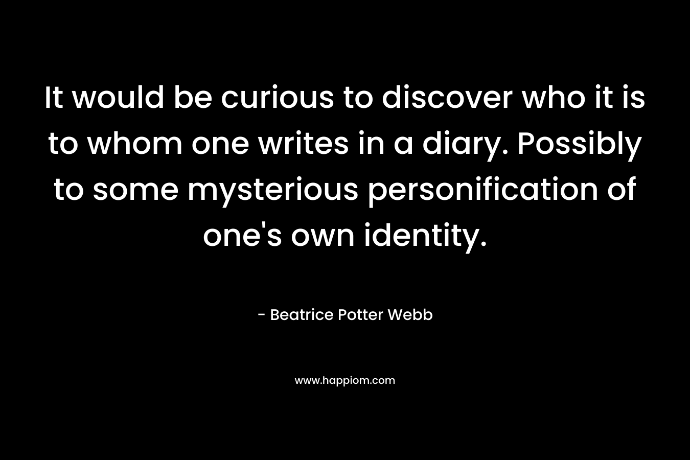 It would be curious to discover who it is to whom one writes in a diary. Possibly to some mysterious personification of one’s own identity. – Beatrice Potter Webb