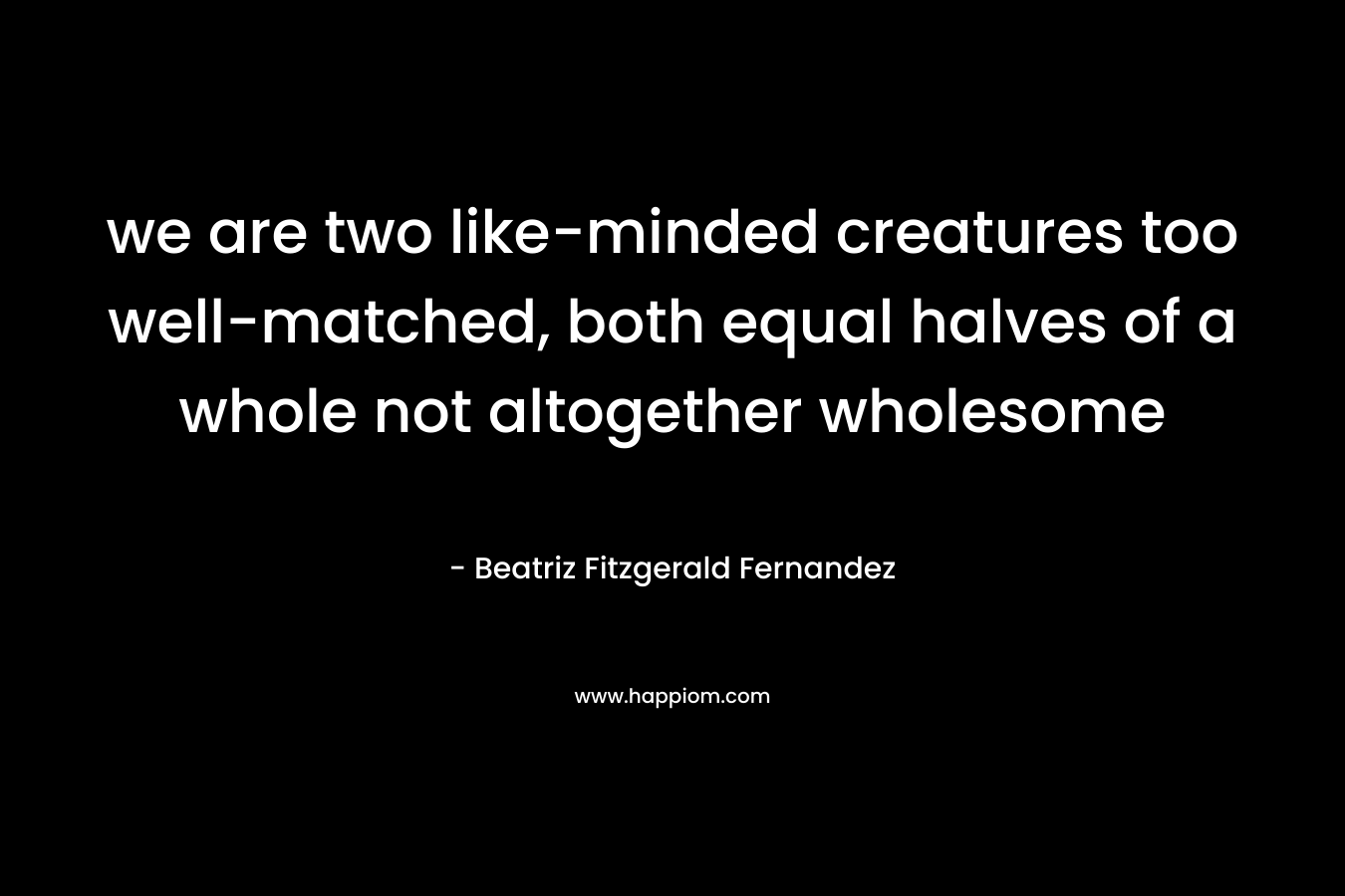 we are two like-minded creatures too well-matched, both equal halves of a whole not altogether wholesome – Beatriz Fitzgerald Fernandez