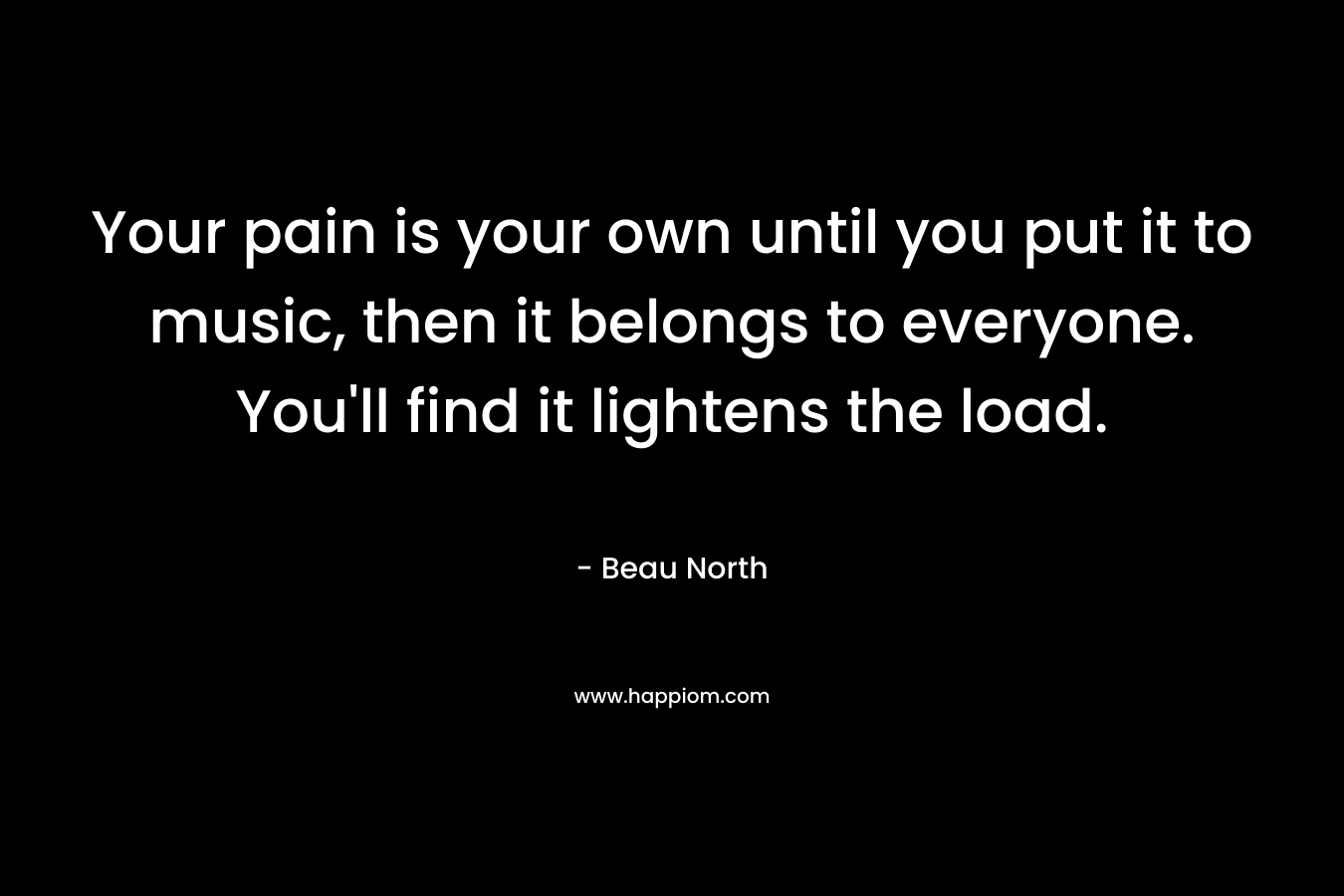 Your pain is your own until you put it to music, then it belongs to everyone. You’ll find it lightens the load. – Beau North