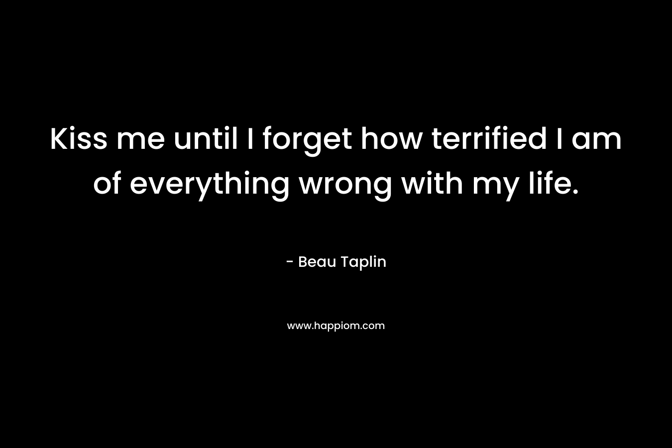 Kiss me until I forget how terrified I am of everything wrong with my life. – Beau Taplin