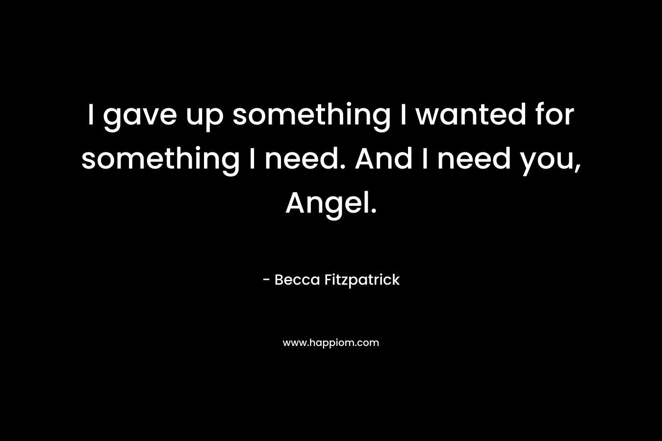 I gave up something I wanted for something I need. And I need you, Angel. – Becca Fitzpatrick
