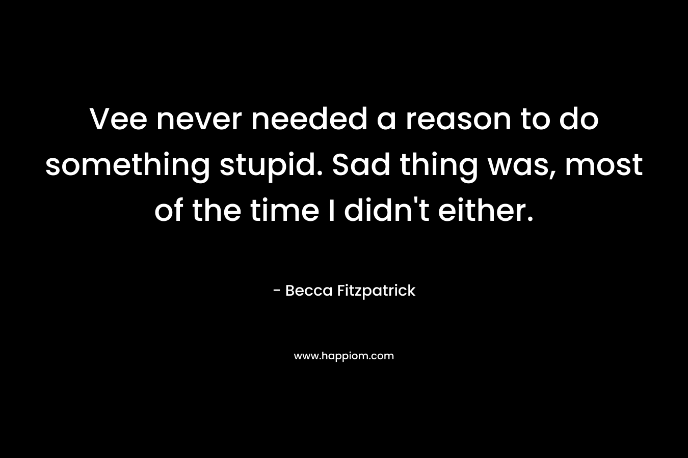 Vee never needed a reason to do something stupid. Sad thing was, most of the time I didn’t either. – Becca Fitzpatrick