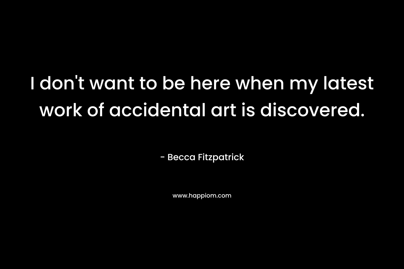 I don’t want to be here when my latest work of accidental art is discovered. – Becca Fitzpatrick