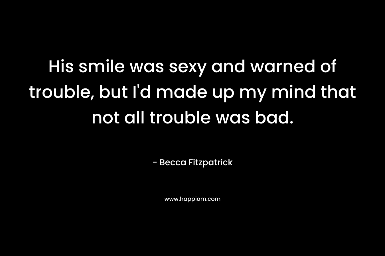 His smile was sexy and warned of trouble, but I’d made up my mind that not all trouble was bad. – Becca Fitzpatrick