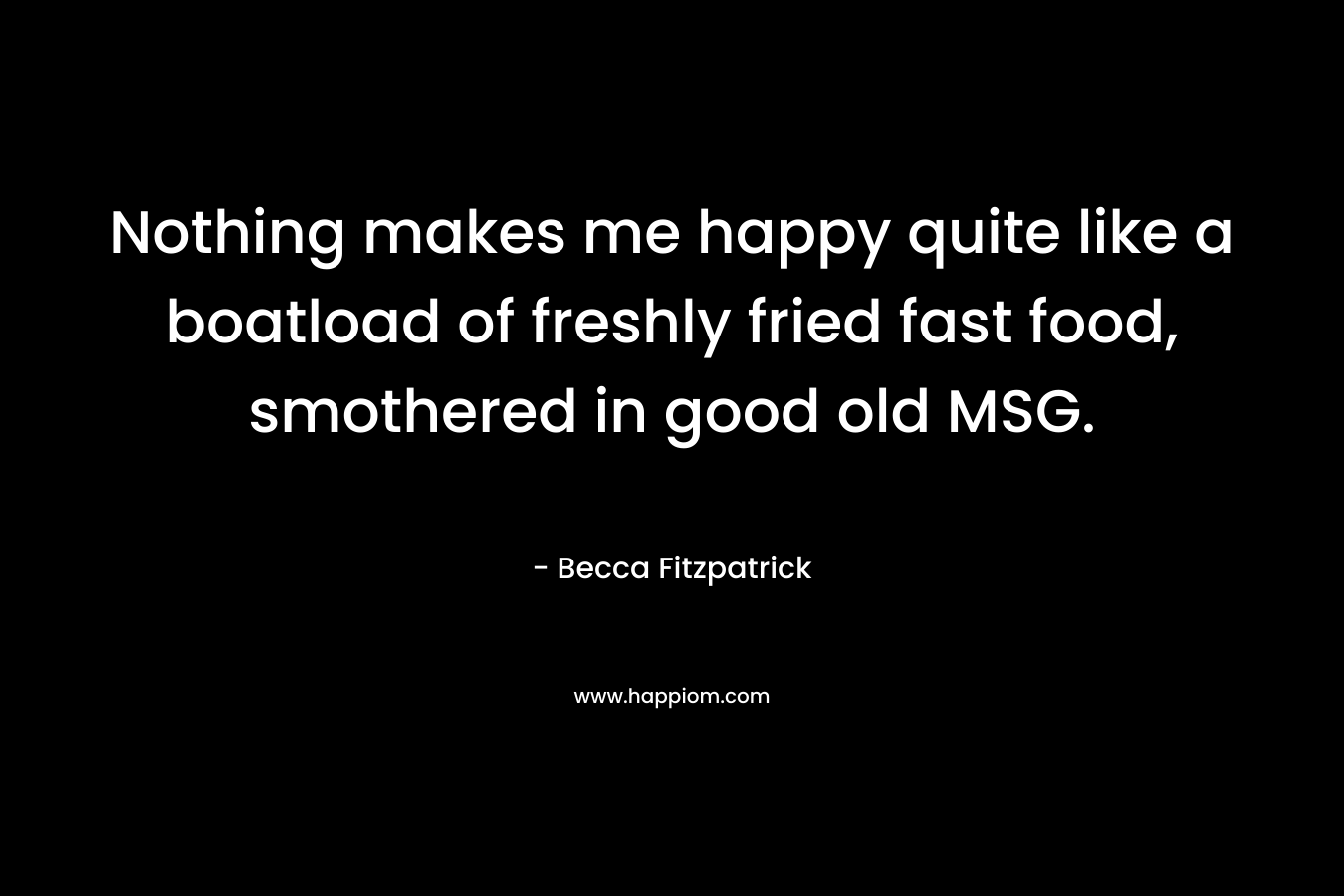 Nothing makes me happy quite like a boatload of freshly fried fast food, smothered in good old MSG. – Becca Fitzpatrick