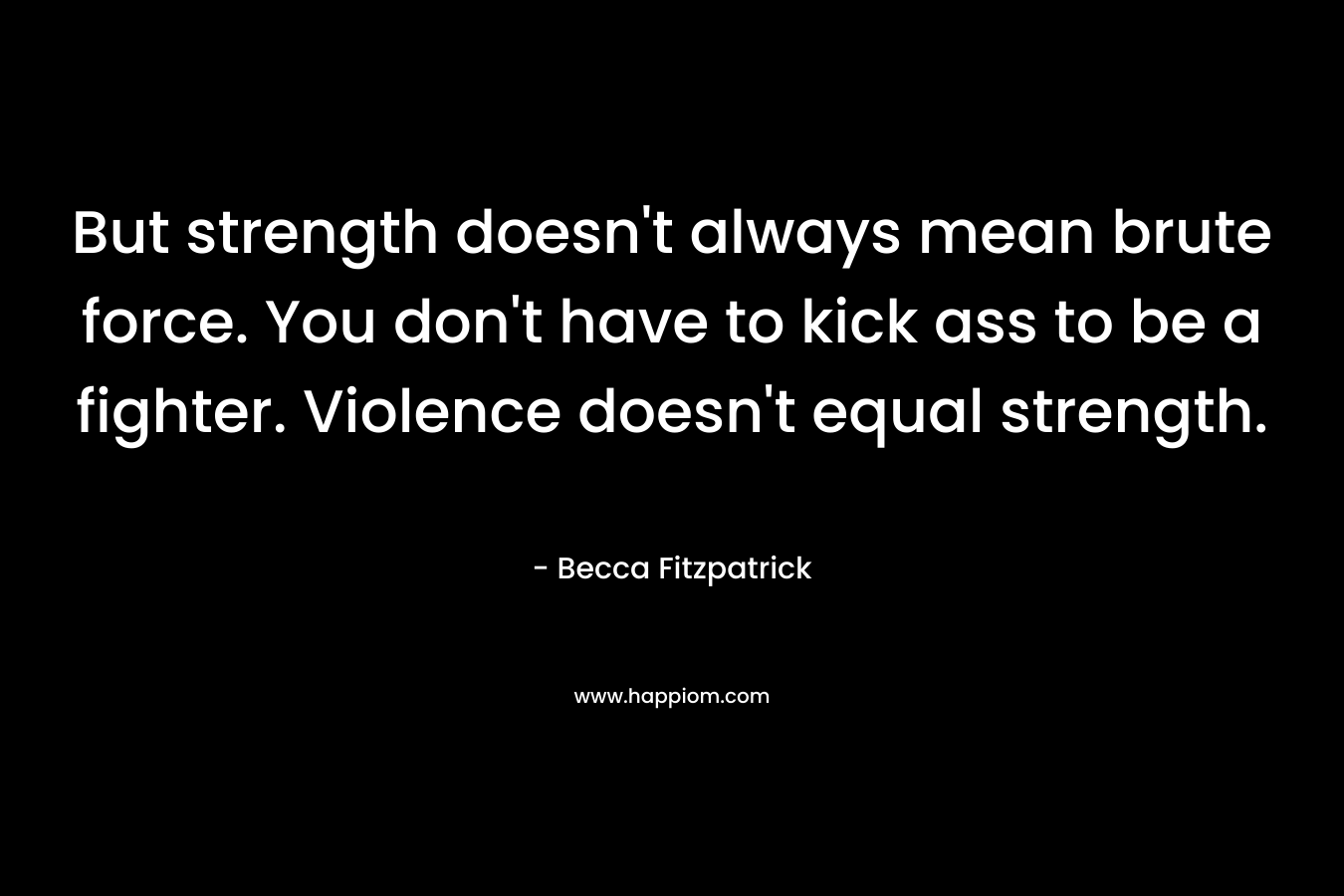But strength doesn’t always mean brute force. You don’t have to kick ass to be a fighter. Violence doesn’t equal strength. – Becca Fitzpatrick