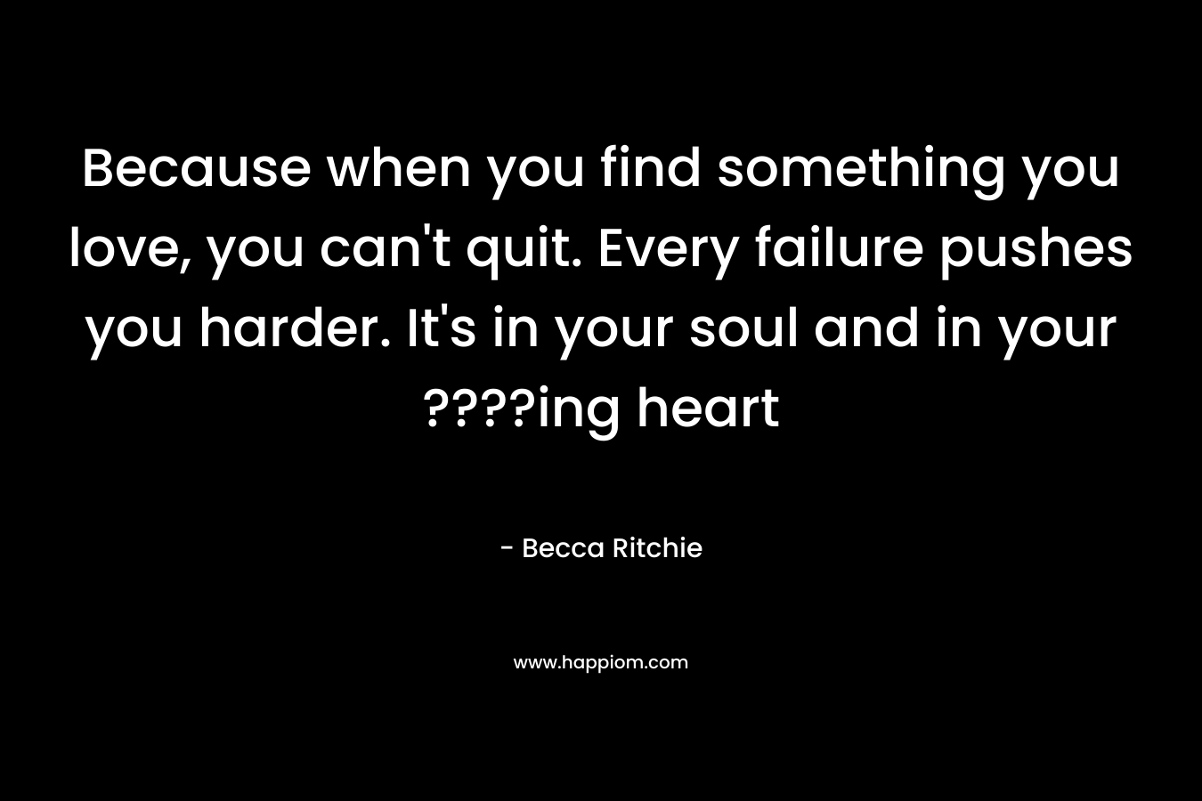Because when you find something you love, you can't quit. Every failure pushes you harder. It's in your soul and in your ????ing heart