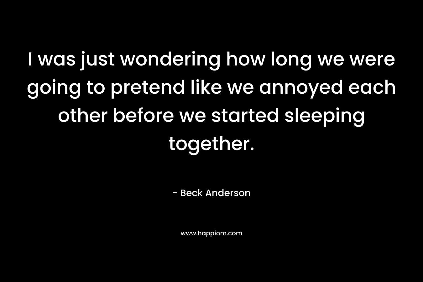 I was just wondering how long we were going to pretend like we annoyed each other before we started sleeping together. – Beck Anderson