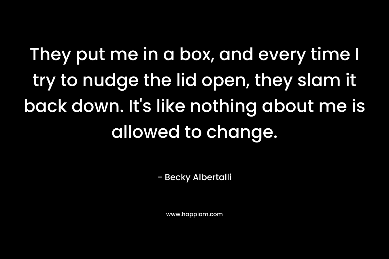 They put me in a box, and every time I try to nudge the lid open, they slam it back down. It's like nothing about me is allowed to change.